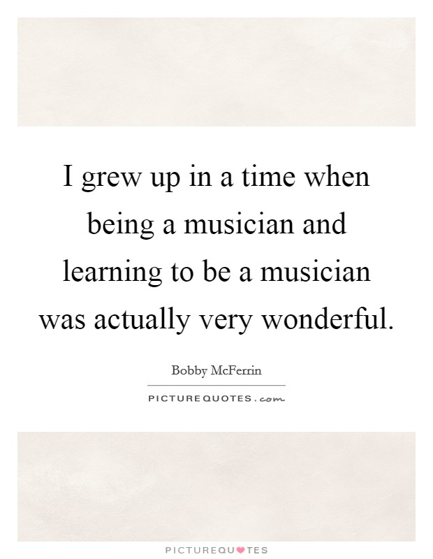 I grew up in a time when being a musician and learning to be a musician was actually very wonderful. Picture Quote #1