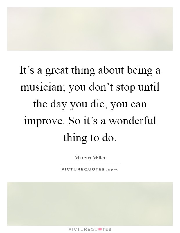 It's a great thing about being a musician; you don't stop until the day you die, you can improve. So it's a wonderful thing to do. Picture Quote #1