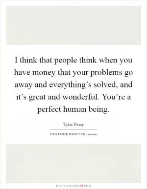 I think that people think when you have money that your problems go away and everything’s solved, and it’s great and wonderful. You’re a perfect human being Picture Quote #1