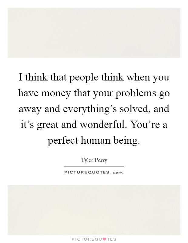 I think that people think when you have money that your problems go away and everything's solved, and it's great and wonderful. You're a perfect human being. Picture Quote #1