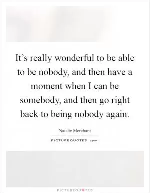 It’s really wonderful to be able to be nobody, and then have a moment when I can be somebody, and then go right back to being nobody again Picture Quote #1