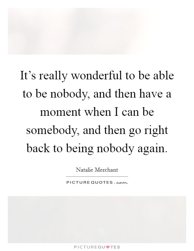 It's really wonderful to be able to be nobody, and then have a moment when I can be somebody, and then go right back to being nobody again. Picture Quote #1