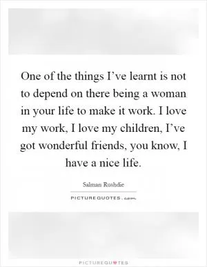One of the things I’ve learnt is not to depend on there being a woman in your life to make it work. I love my work, I love my children, I’ve got wonderful friends, you know, I have a nice life Picture Quote #1