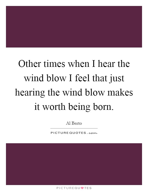 Other times when I hear the wind blow I feel that just hearing the wind blow makes it worth being born. Picture Quote #1