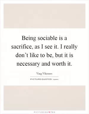 Being sociable is a sacrifice, as I see it. I really don’t like to be, but it is necessary and worth it Picture Quote #1