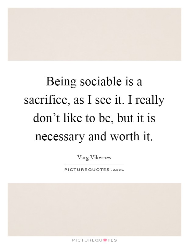 Being sociable is a sacrifice, as I see it. I really don't like to be, but it is necessary and worth it. Picture Quote #1
