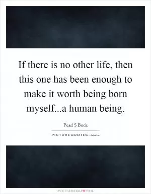 If there is no other life, then this one has been enough to make it worth being born myself...a human being Picture Quote #1
