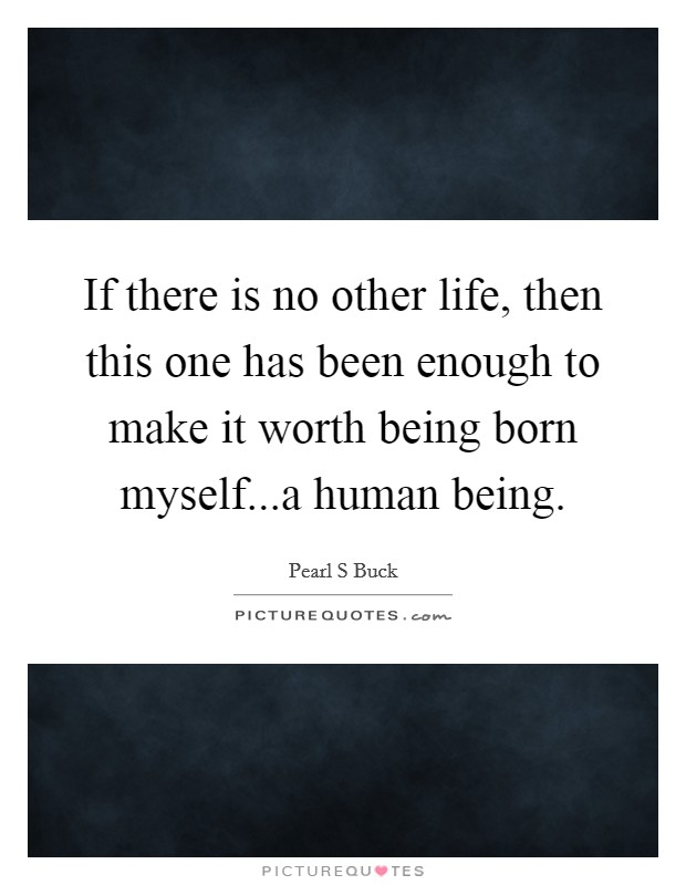 If there is no other life, then this one has been enough to make it worth being born myself...a human being. Picture Quote #1