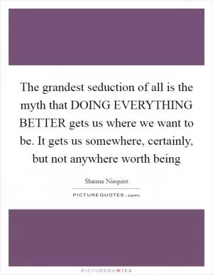The grandest seduction of all is the myth that DOING EVERYTHING BETTER gets us where we want to be. It gets us somewhere, certainly, but not anywhere worth being Picture Quote #1