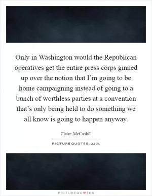 Only in Washington would the Republican operatives get the entire press corps ginned up over the notion that I’m going to be home campaigning instead of going to a bunch of worthless parties at a convention that’s only being held to do something we all know is going to happen anyway Picture Quote #1