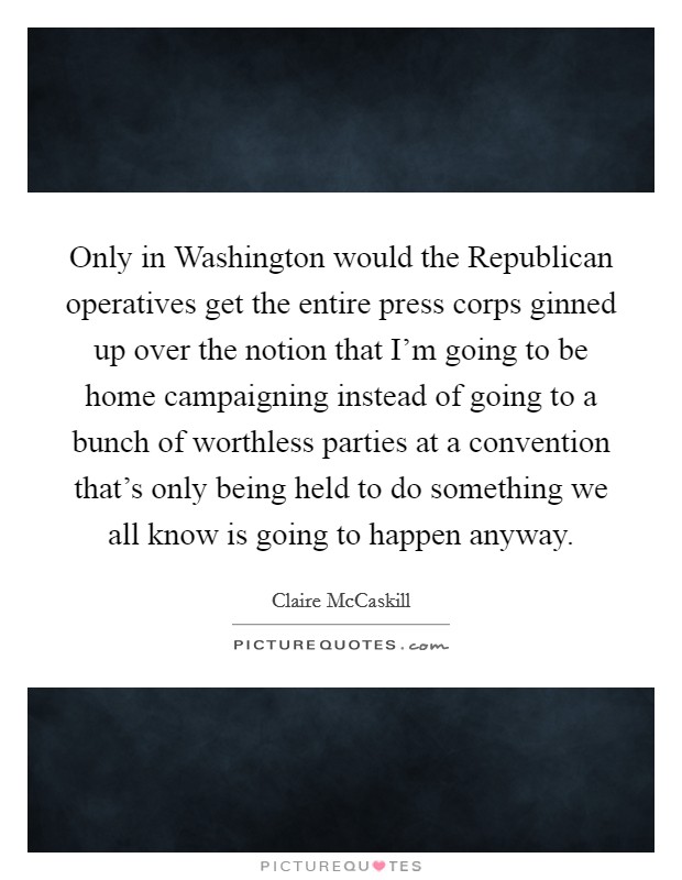 Only in Washington would the Republican operatives get the entire press corps ginned up over the notion that I'm going to be home campaigning instead of going to a bunch of worthless parties at a convention that's only being held to do something we all know is going to happen anyway. Picture Quote #1