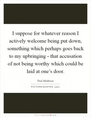 I suppose for whatever reason I actively welcome being put down, something which perhaps goes back to my upbringing - that accusation of not being worthy which could be laid at one’s door Picture Quote #1