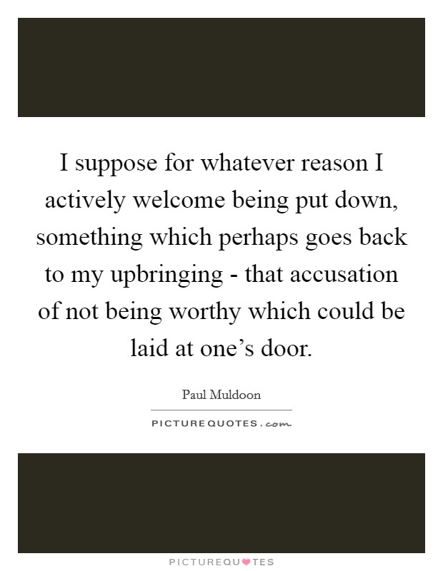 I suppose for whatever reason I actively welcome being put down, something which perhaps goes back to my upbringing - that accusation of not being worthy which could be laid at one's door. Picture Quote #1