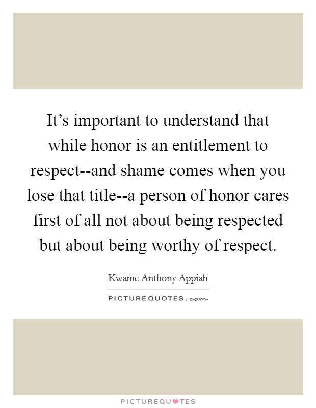 It's important to understand that while honor is an entitlement to respect--and shame comes when you lose that title--a person of honor cares first of all not about being respected but about being worthy of respect. Picture Quote #1