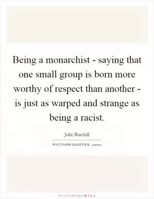 Being a monarchist - saying that one small group is born more worthy of respect than another - is just as warped and strange as being a racist Picture Quote #1