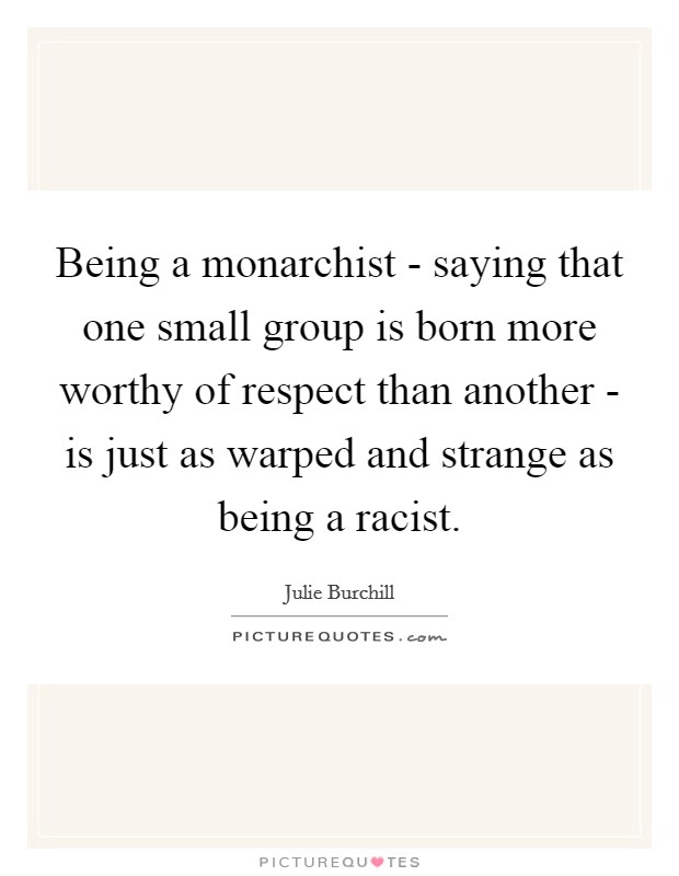 Being a monarchist - saying that one small group is born more worthy of respect than another - is just as warped and strange as being a racist. Picture Quote #1