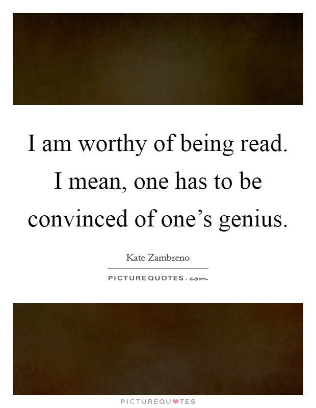 I am worthy of being read. I mean, one has to be convinced of one's genius. Picture Quote #1