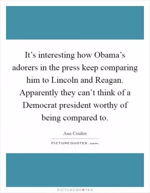 It’s interesting how Obama’s adorers in the press keep comparing him to Lincoln and Reagan. Apparently they can’t think of a Democrat president worthy of being compared to Picture Quote #1