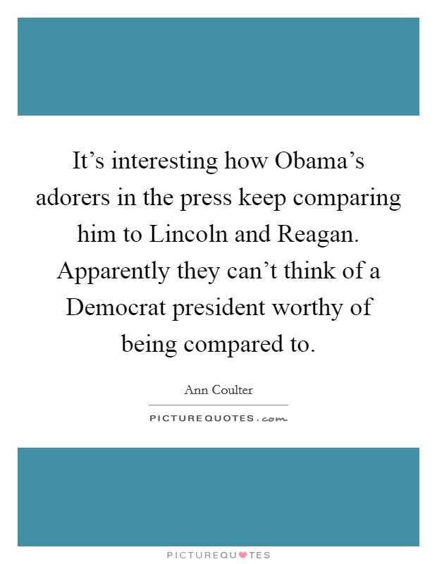It's interesting how Obama's adorers in the press keep comparing him to Lincoln and Reagan. Apparently they can't think of a Democrat president worthy of being compared to. Picture Quote #1