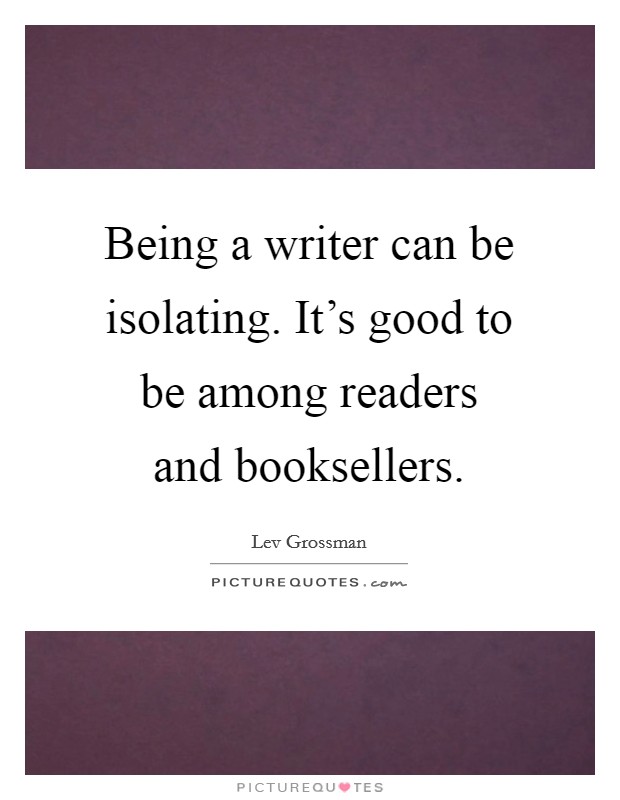 Being a writer can be isolating. It's good to be among readers and booksellers. Picture Quote #1