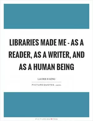 Libraries made me - as a reader, as a writer, and as a human being Picture Quote #1