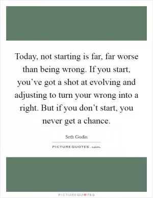 Today, not starting is far, far worse than being wrong. If you start, you’ve got a shot at evolving and adjusting to turn your wrong into a right. But if you don’t start, you never get a chance Picture Quote #1