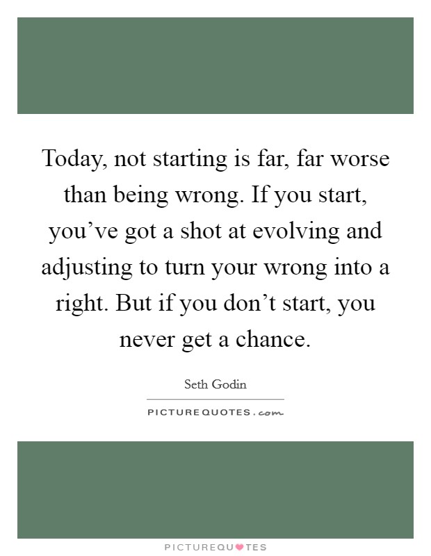 Today, not starting is far, far worse than being wrong. If you start, you've got a shot at evolving and adjusting to turn your wrong into a right. But if you don't start, you never get a chance. Picture Quote #1