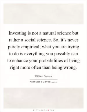 Investing is not a natural science but rather a social science. So, it’s never purely empirical; what you are trying to do is everything you possibly can to enhance your probabilities of being right more often than being wrong Picture Quote #1
