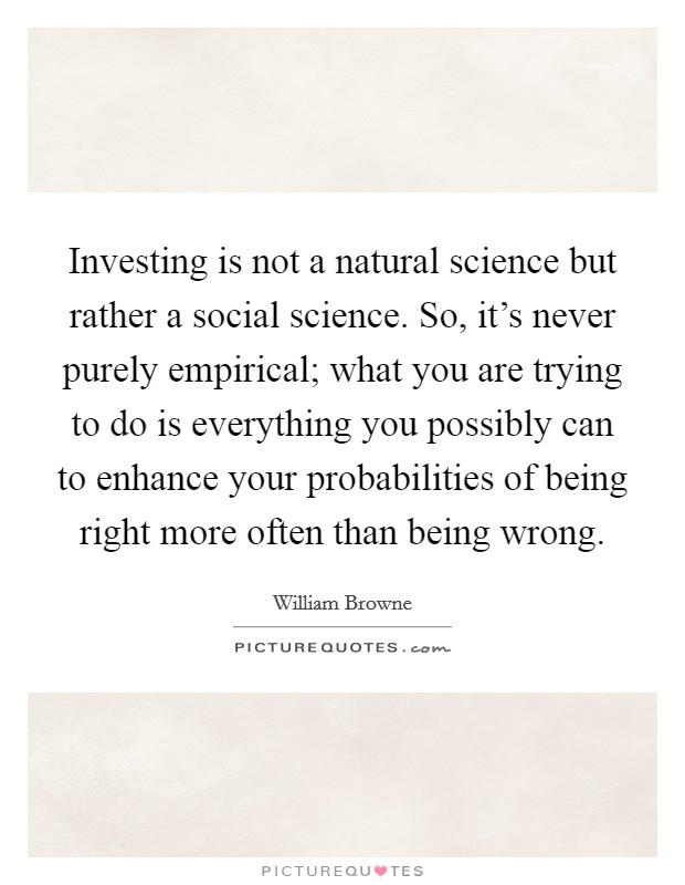Investing is not a natural science but rather a social science. So, it's never purely empirical; what you are trying to do is everything you possibly can to enhance your probabilities of being right more often than being wrong. Picture Quote #1