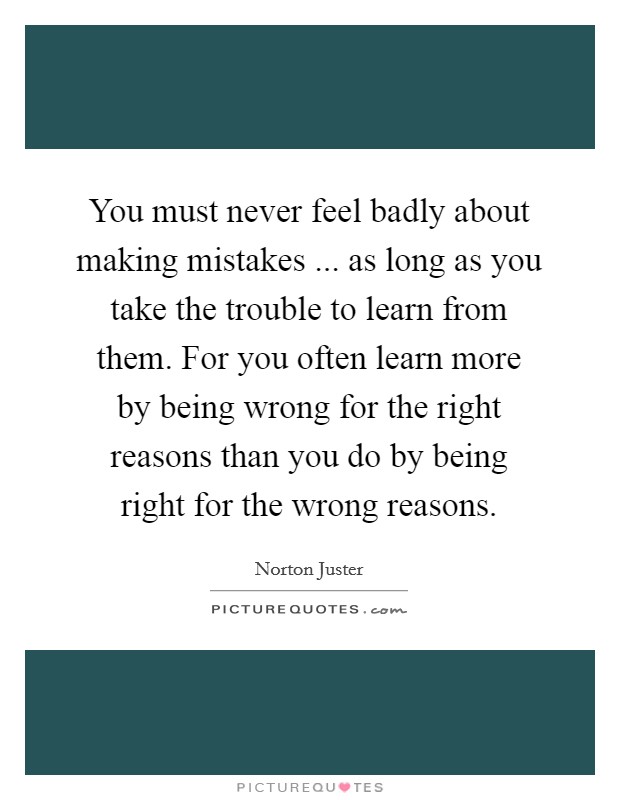 You must never feel badly about making mistakes ... as long as you take the trouble to learn from them. For you often learn more by being wrong for the right reasons than you do by being right for the wrong reasons. Picture Quote #1
