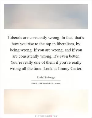 Liberals are constantly wrong. In fact, that’s how you rise to the top in liberalism, by being wrong. If you are wrong, and if you are consistently wrong, it’s even better. You’re really one of them if you’re really wrong all the time. Look at Jimmy Carter Picture Quote #1