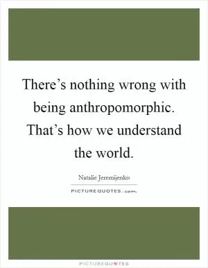 There’s nothing wrong with being anthropomorphic. That’s how we understand the world Picture Quote #1