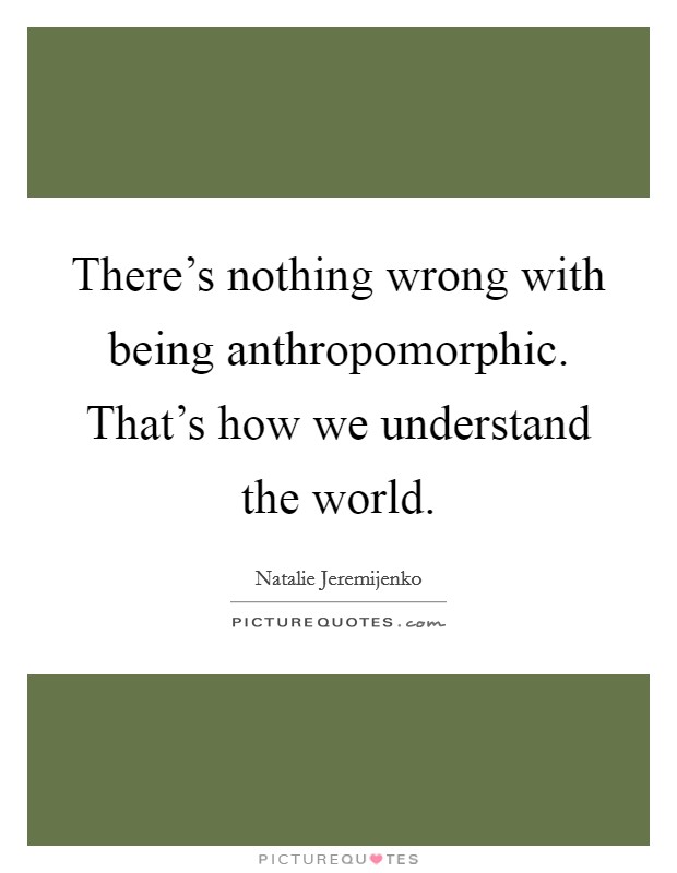 There's nothing wrong with being anthropomorphic. That's how we understand the world. Picture Quote #1