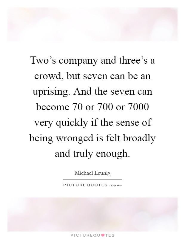 Two's company and three's a crowd, but seven can be an uprising. And the seven can become 70 or 700 or 7000 very quickly if the sense of being wronged is felt broadly and truly enough. Picture Quote #1