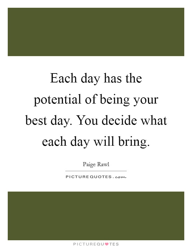 Each day has the potential of being your best day. You decide what each day will bring. Picture Quote #1