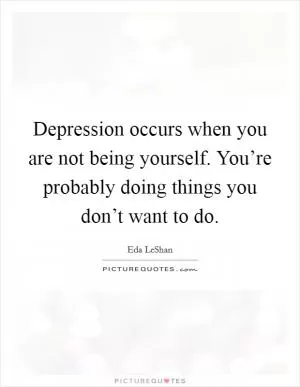 Depression occurs when you are not being yourself. You’re probably doing things you don’t want to do Picture Quote #1