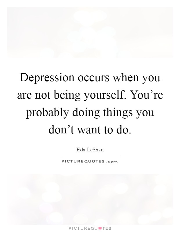 Depression occurs when you are not being yourself. You're probably doing things you don't want to do. Picture Quote #1