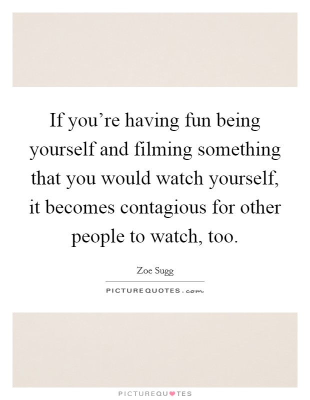 If you're having fun being yourself and filming something that you would watch yourself, it becomes contagious for other people to watch, too. Picture Quote #1