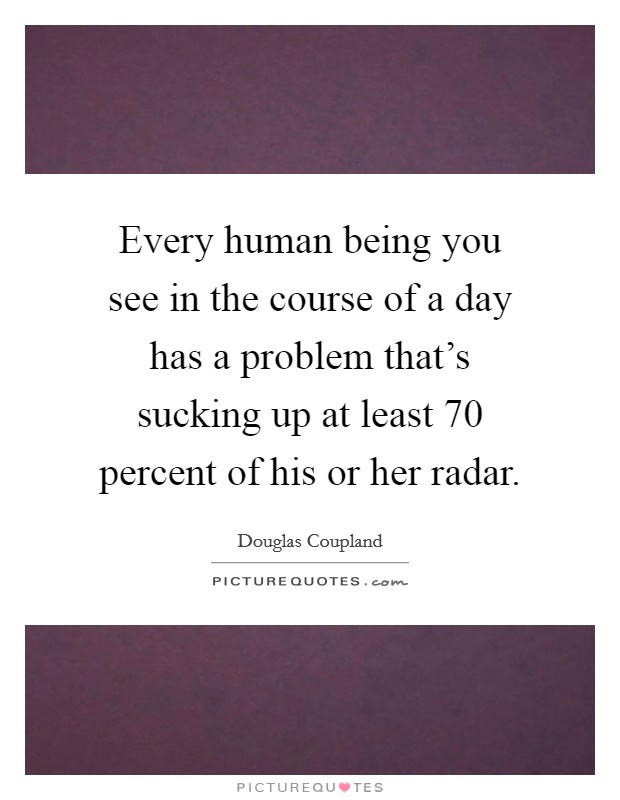 Every human being you see in the course of a day has a problem that's sucking up at least 70 percent of his or her radar. Picture Quote #1