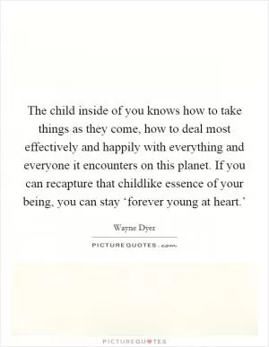 The child inside of you knows how to take things as they come, how to deal most effectively and happily with everything and everyone it encounters on this planet. If you can recapture that childlike essence of your being, you can stay ‘forever young at heart.’ Picture Quote #1