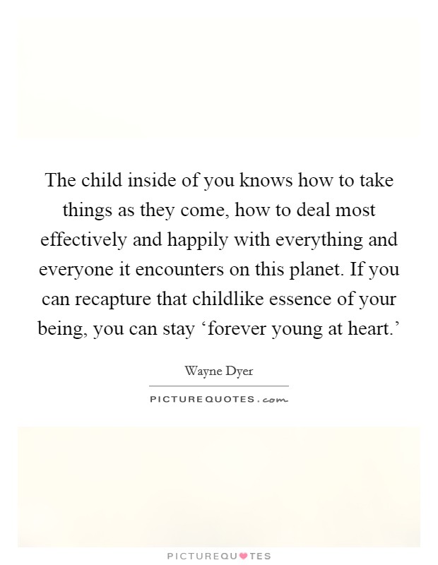 The child inside of you knows how to take things as they come, how to deal most effectively and happily with everything and everyone it encounters on this planet. If you can recapture that childlike essence of your being, you can stay ‘forever young at heart.' Picture Quote #1