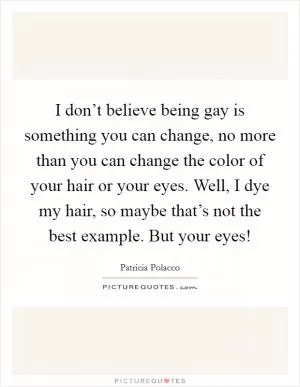 I don’t believe being gay is something you can change, no more than you can change the color of your hair or your eyes. Well, I dye my hair, so maybe that’s not the best example. But your eyes! Picture Quote #1