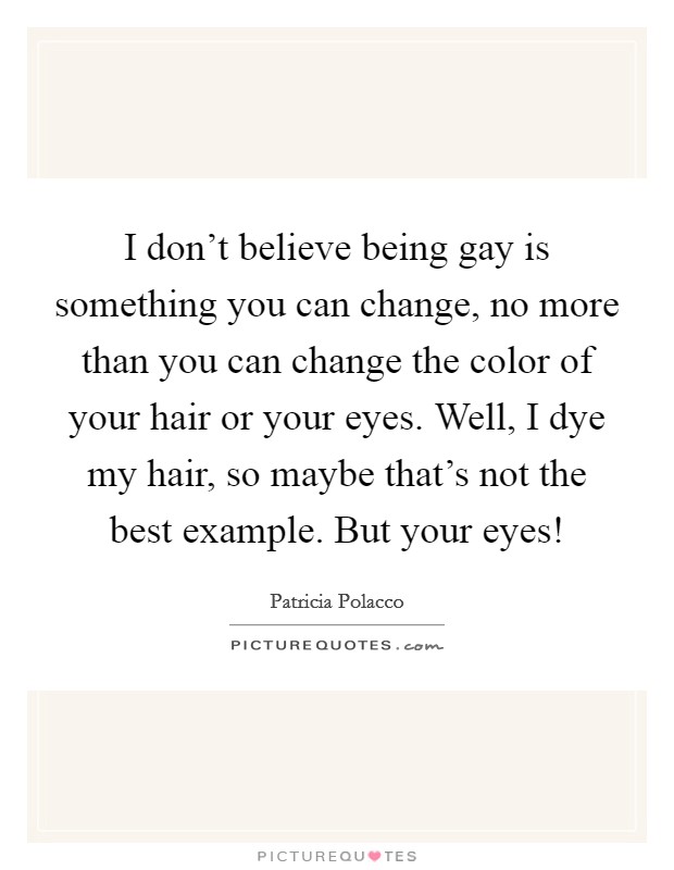 I don't believe being gay is something you can change, no more than you can change the color of your hair or your eyes. Well, I dye my hair, so maybe that's not the best example. But your eyes! Picture Quote #1