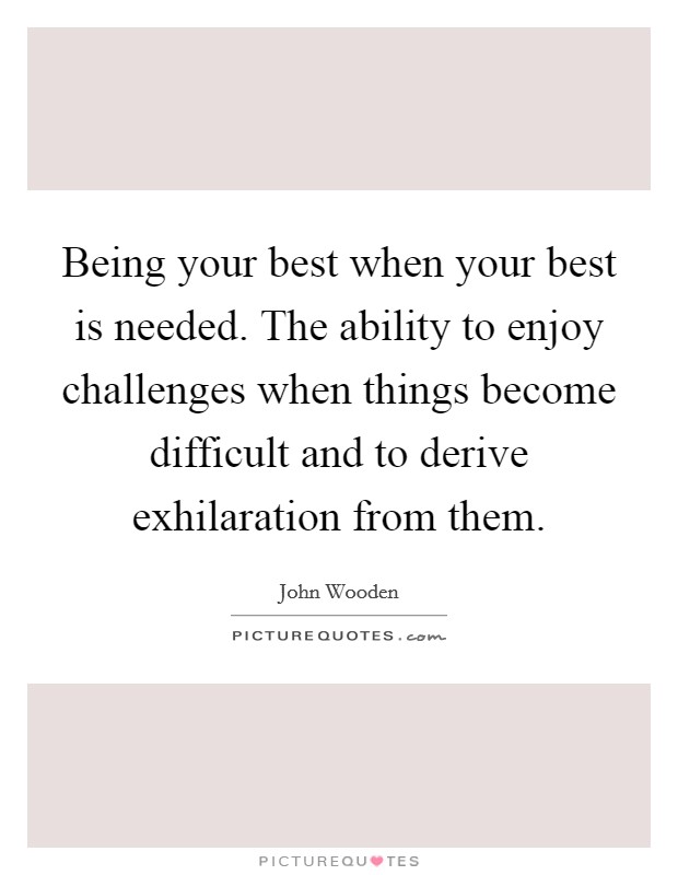 Being your best when your best is needed. The ability to enjoy challenges when things become difficult and to derive exhilaration from them. Picture Quote #1