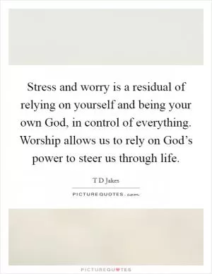 Stress and worry is a residual of relying on yourself and being your own God, in control of everything. Worship allows us to rely on God’s power to steer us through life Picture Quote #1