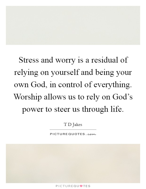 Stress and worry is a residual of relying on yourself and being your own God, in control of everything. Worship allows us to rely on God's power to steer us through life. Picture Quote #1