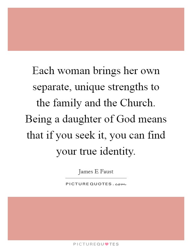 Each woman brings her own separate, unique strengths to the family and the Church. Being a daughter of God means that if you seek it, you can find your true identity. Picture Quote #1