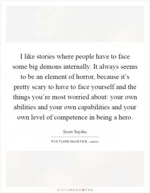 I like stories where people have to face some big demons internally. It always seems to be an element of horror, because it’s pretty scary to have to face yourself and the things you’re most worried about: your own abilities and your own capabilities and your own level of competence in being a hero Picture Quote #1