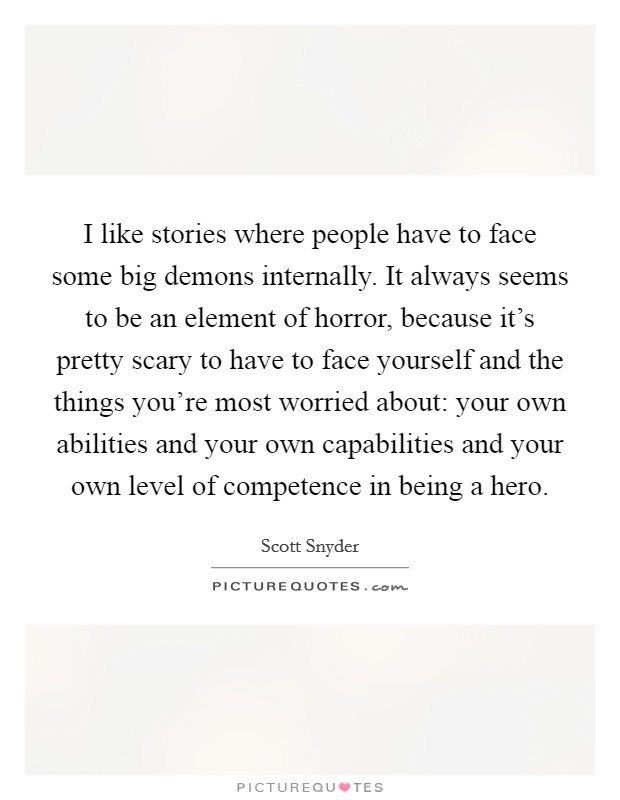 I like stories where people have to face some big demons internally. It always seems to be an element of horror, because it's pretty scary to have to face yourself and the things you're most worried about: your own abilities and your own capabilities and your own level of competence in being a hero. Picture Quote #1