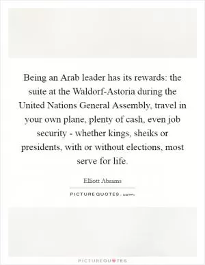 Being an Arab leader has its rewards: the suite at the Waldorf-Astoria during the United Nations General Assembly, travel in your own plane, plenty of cash, even job security - whether kings, sheiks or presidents, with or without elections, most serve for life Picture Quote #1